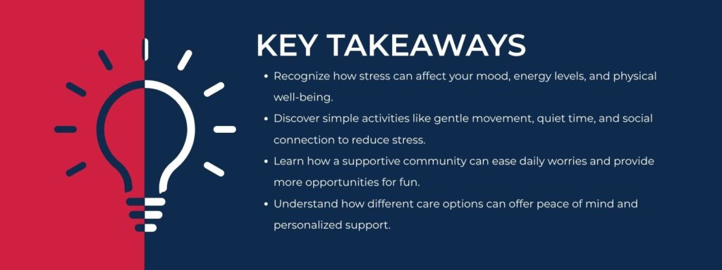 infographic that says 'Key Takeaways Recognize how stress can affect your mood, energy levels, and physical well-being.
Discover simple activities like gentle movement, quiet time, and social connection to reduce stress.
Learn how a supportive community can ease daily worries and provide more opportunities for fun.
Understand how different care options can offer peace of mind and personalized support.'