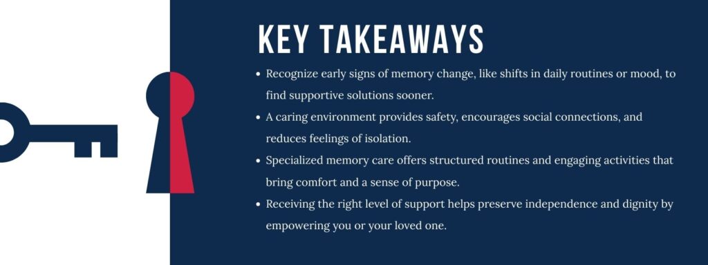 infographic that says 'Key Takeaways
Recognize early signs of memory change, like shifts in daily routines or mood, to find supportive solutions sooner.
A caring environment provides safety, encourages social connections, and reduces feelings of isolation.
Specialized memory care offers structured routines and engaging activities that bring comfort and a sense of purpose.
Receiving the right level of support helps preserve independence and dignity by empowering you or your loved one.'