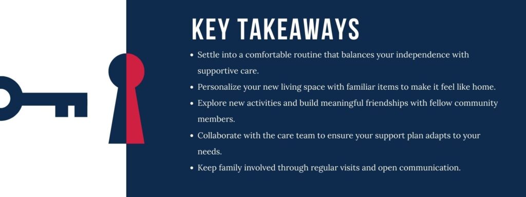 infographic that says 'Key Takeaways
Settle into a comfortable routine that balances your independence with supportive care.
Personalize your new living space with familiar items to make it feel like home.
Explore new activities and build meaningful friendships with fellow community members.
Collaborate with the care team to ensure your support plan adapts to your needs.
Keep family involved through regular visits and open communication.'